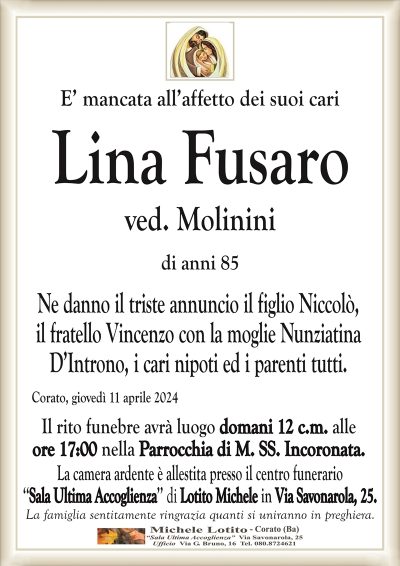 E’ mancata all’affetto dei suoi cariLina Fusaro
ved. Molinini
di anni 85
Ne danno il triste annuncio il figlio Niccolò,
il fratello Vincenzo con la moglie Nunziatina
D’Introno, i cari nipoti ed i parenti tutti.
Corato, giovedì 11 aprile 2024
Il rito funebre avrà luogo domani 12 c.m. alle
ore 17:00 nella Parrocchia di M. SS. Incoronata.
La camera ardente è allestita presso il centro funerario
‘‘Sala Ultima Accoglienza’’ di Lotito Michele in Via Savonarola, 25.
La famiglia sentitamente ringrazia quanti si uniranno in preghiera.