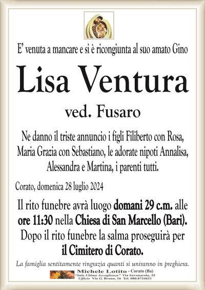 E’ venuta a mancare e si è ricongiunta al suo amato GinoLisa Ventura
ved. Fusaro
Ne danno il triste annuncio i figli Filiberto con Rosa,
Maria Grazia con Sebastiano, le adorate nipoti Annalisa,
Alessandra e Martina, i parenti tutti.
Corato, domenica 28 luglio 2024
Il rito funebre avrà luogo domani 29 c.m. alle
ore 11:30 nella Chiesa di San Marcello (Bari).
Dopo il rito funebre la salma proseguirà per
il Cimitero di Corato.
La famiglia sentitamente ringrazia quanti si uniranno in preghiera.
