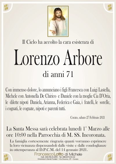 Il Cielo ha accolto la cara esistenza di
Lorenzo Arbore
di anni 71
Con immenso dolore, lo annunciano i figli Francesca con Luigi Lastella,
Michele con Antonella De Chirico e Daniele con la moglie Cia D’Oria,
le dilette nipoti Daniela, Arianna, Federica e Gaia, i fratelli, le sorelle,
i cognati, le cognate, nipoti e parenti tutti.
Corato, sabato 27 Febbraio 2021
La Santa Messa sarà celebrata lunedì 1° Marzo alle
ore 10:00 nella Parrocchia di M. SS. Incoronata.
La famiglia cortesemente ringrazia quanti vorranno esprimere
la loro vicinanza dispensandoli dalle visite e dalle condoglianze
in ottemperanza al D.P.C.M. del 14 gennaio 2021.