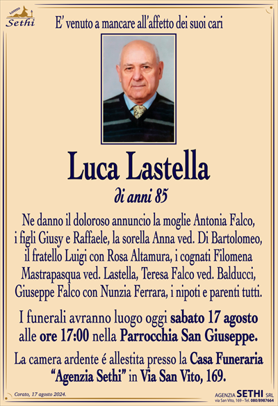 E’ venuto a mancare all’affetto dei suoi cari
Luca Lastella
di anni 85
Ne danno il doloroso annuncio la moglie Antonia Falco,
i figli Giusy e Raffaele, la sorella Anna ved. Di Bartolomeo,
il fratello Luigi con Rosa Altamura, i cognati Filomena
Mastrapasqua ved. Lastella, Teresa Falco ved. Balducci,
Giuseppe Falco con Nunzia Ferrara, i nipoti e parenti tutti.
I funerali avranno luogo oggi sabato 17 agosto
alle ore 17:00 nella Parrocchia San Giuseppe.
La camera ardente é allestita presso la Casa Funeraria
“Agenzia Sethi” in Via San Vito, 169.