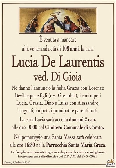 È venuta a mancarealla veneranda età di 108 anni, la cara
Lucia De Laurentis
ved. Di Gioia
Ne danno l’annuncio la figlia Grazia con Lorenzo
Bevilacqua e figli (res. Grenoble), i cari nipoti
Lucia, Grazia, Dino e Luisa con Alessandro,
i cognati, i nipoti, i pronipoti e parenti tutti.
La cara Lucia sarà accolta domani 2 c.m.
alle ore 10:00 nel Cimitero Comunale di Corato.
Nel pomeriggio una Santa Messa sarà celebrata
alle ore 16:30 nella Parrocchia Santa Maria Greca.
La famiglia sentitamente ringrazia e dispensa da visite e condoglianze
in ottemperanza alle direttive del D.P.C.M. del 2 – 3 – 2021.