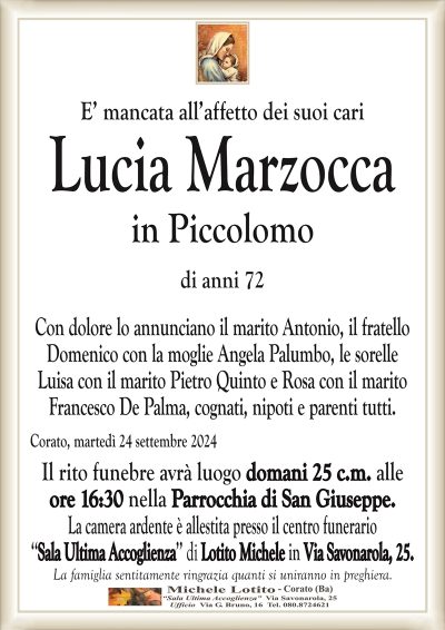 E’ mancata all’affetto dei suoi cariLucia Marzocca
in Piccolomo
di anni 72
Con dolore lo annunciano il marito Antonio, il fratello
Domenico con la moglie Angela Palumbo, le sorelle
Luisa con il marito Pietro Quinto e Rosa con il marito
Francesco De Palma, cognati, nipoti e parenti tutti.
Corato, martedì 24 settembre 2024
Il rito funebre avrà luogo domani 25 c.m. alle
ore 16:30 nella Parrocchia di San Giuseppe.
La camera ardente è allestita presso il centro funerario
‘‘Sala Ultima Accoglienza’’ di Lotito Michele in Via Savonarola, 25.
La famiglia sentitamente ringrazia quanti si uniranno in preghiera.