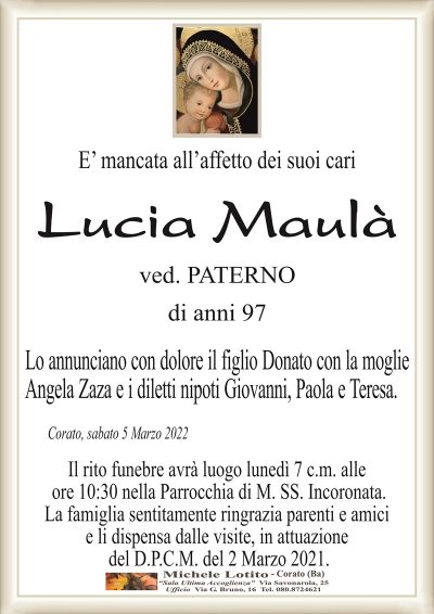 E’ mancata all’affetto dei suoi cari
Lucia Maulà
ved. PATERNO
di anni 97
Lo annunciano con dolore il figlio Donato con la moglie
Angela Zaza e i diletti nipoti Giovanni, Paola e Teresa.
Corato, sabato 5 Marzo 2022
Il rito funebre avrà luogo lunedì 7 c.m. alle
ore 10:30 nella Parrocchia di M. SS. Incoronata.
La famiglia sentitamente ringrazia parenti e amici
e li dispensa dalle visite, in attuazione
del D.P.C.M. del 2 Marzo 2021.