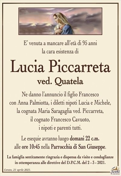 E’ venuta a mancare all’età di 95 annila cara esistenza di
Lucia Piccarreta
ved. Quatela
Ne danno l’annuncio il figlio Francesco
con Anna Palmiotta, i diletti nipoti Lucia e Michele,
la cognata Maria Saragaglia ved. Piccarreta,
il cognato Francesco Cavuoto,
i nipoti e parenti tutti.
Le esequie avranno luogo domani 22 c.m.
alle ore 10:45 nella Parrocchia di San Giuseppe.
La famiglia sentitamente ringrazia e dispensa da visite e condoglianze
in ottemperanza alle direttive del D.P.C.M. del 2 – 3 – 2021.