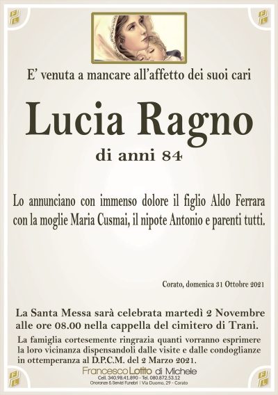 E’ venuta a mancare all’affetto dei suoi cari
Lucia Ragno
di anni 84
Lo annunciano con immenso dolore il figlio Aldo Ferrara
con la moglie Maria Cusmai, il nipote Antonio e parenti tutti.
Corato, domenica 31 Ottobre 2021
La Santa Messa sarà celebrata martedì 2 c.m.
alle ore 08.00 nella Cappella del Cimitero di Trani.