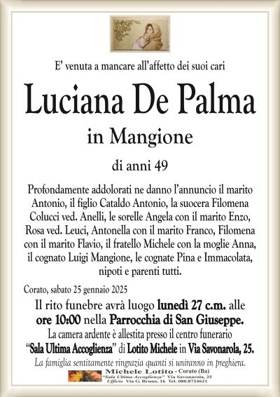 E’ venuta a mancare all’affetto dei suoi cariLuciana De Palma
in Mangione
di anni 49
Profondamente addolorati ne danno l’annuncio il marito
Antonio, il figlio Cataldo Antonio, la suocera Filomena
Colucci ved. Anelli, le sorelle Angela con il marito Enzo,
Rosa ved. Leuci, Antonella con il marito Franco, Filomena
con il marito Flavio, il fratello Michele con la moglie Anna,
il cognato Luigi Mangione, le cognate Pina e Immacolata,
nipoti e parenti tutti.
Corato, sabato 25 gennaio 2025
Il rito funebre avrà luogo lunedì 27 c.m. alle
ore 10:00 nella Parrocchia di San Giuseppe.
La camera ardente è allestita presso il centro funerario
‘‘Sala Ultima Accoglienza’’ di Lotito Michele in Via Savonarola, 25.
La famiglia sentitamente ringrazia quanti si uniranno in preghiera.
