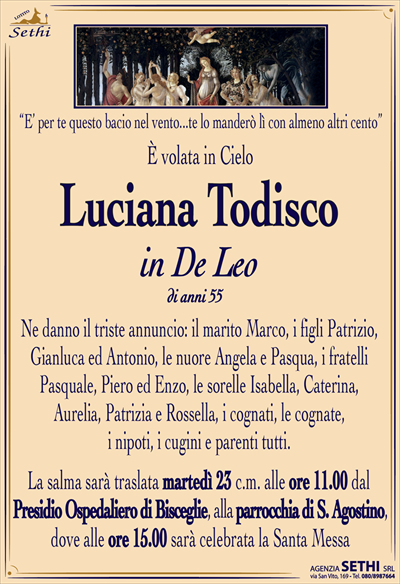 “E’ per te questo bacio nel vento…te lo manderò lì con almeno altri cento”
È volata in Cielo
LUCIANA TODISCO
IN DE LEO
DI ANNI 55
Ne danno il triste annuncio: il marito Marco, i figli Patrizio, Gianluca ed Antonio, le nuore Angela e Pasqua, i fratelli Pasquale, Piero ed Enzo, le sorelle Isabella, Caterina, Aurelia, Patrizia e Rossella, i cognati, le cognate, i nipoti, i cugini e parenti tutti.
La salma sarà traslata martedì 23 c.m. alle ore 11.00 dal Presidio Ospedaliero di Bisceglie,alla parrocchia di S. Agostino, dove alle ore 15.00 sarà celebrata la Santa Messa.