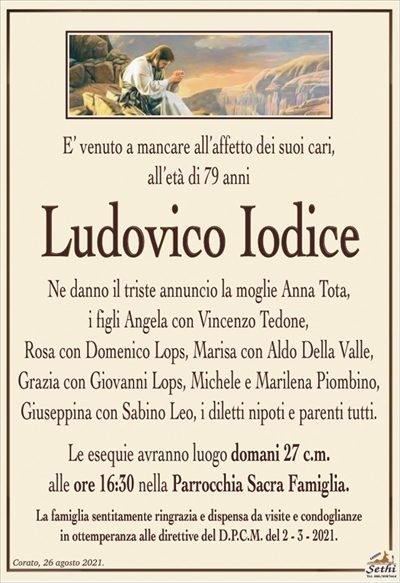 E’ venuto a mancare all’affetto dei suoi cari,all’età di 79 anni
Ludovico Iodice
Ne danno il triste annuncio la moglie Anna Tota,
i figli Angela con Vincenzo Tedone,
Rosa con Domenico Lops, Marisa con Aldo Della Valle, Grazia con Giovanni Lops, Michele e Marilena Piombino, Giuseppina con Sabino Leo, i diletti nipoti e parenti tutti.
Le esequie avranno luogo domani 27 c.m.
alle ore 16:30 nella Parrocchia Sacra Famiglia.
La famiglia sentitamente ringrazia e dispensa da visite e condoglianze
in ottemperanza alle direttive del D.P.C.M. del 2 – 3 – 2021.