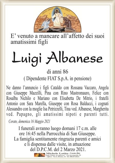 E’ venuto a mancare all’affetto dei suoi amatissimi figli
Luigi Albanese 
di anni 86
( Dipendente FIAT S.p.A. in pensione)
Ne danno l’annuncio i figli Cataldo con Rossana Vaccaro, Angela
con Giuseppe Mazzilli, Pina con Rino Mastromauro, Felice con
Rosalba Nichilo e Mariano con Elisabetta De Mitrio, i fratelli
Antonio con Sara Marella, Giuseppe con Rosa Balducci, i cognati
Alessandro con la moglie Isa Petrizzelli, Tina ved. Albanese, Margherita
ved. Papagno, gli amatissimi nipoti e parenti tutti.
Corato, domenica 16 Maggio 2021
I funerali avranno luogo domani 17 c.m. alle
ore 16:45 nella Parrocchia di San Giuseppe.
La famiglia sentitamente ringrazia parenti e amici
e li dispensa dalle visite, in attuazione
del D.P.C.M. del 2 Marzo 2021.