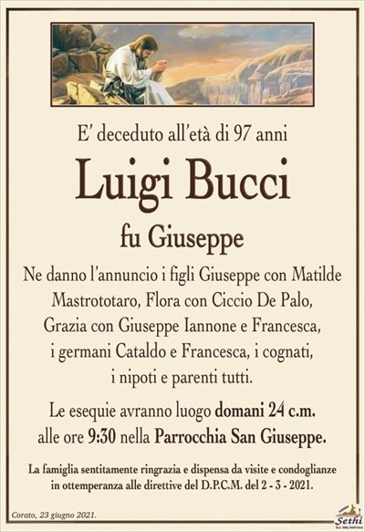 E’ deceduto all’età di 97 anni
Luigi Bucci
fu Giuseppe
Ne danno l’annuncio i figli Giuseppe con Matilde
Mastrototaro, Flora con Ciccio De Palo,
Grazia con Giuseppe Iannone e Francesca,
i germani Cataldo e Francesca, i cognati,
i nipoti e parenti tutti.
Le esequie avranno luogo domani 24 c.m.
alle ore 9:30 nella Parrocchia San Giuseppe.
La famiglia sentitamente ringrazia e dispensa da visite e condoglianze
in ottemperanza alle direttive del D.P.C.M. del 2 – 3 – 2021.