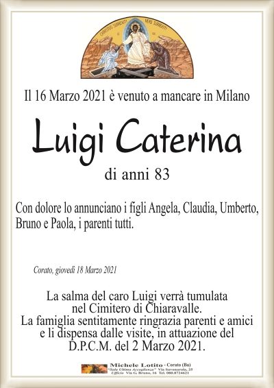 Il 16 Marzo 2021 è venuto a mancare in Milano
Luigi Caterina
di anni 83
Con dolore lo annunciano i figli Angela, Claudia, Umberto,
Bruno e Paola, i parenti tutti.
Corato, giovedì 18 Marzo 2021
La salma del caro Luigi verrà tumulata
nel Cimitero di Chiaravalle.
La famiglia sentitamente ringrazia parenti e amici
e li dispensa dalle visite, in attuazione del
D.P.C.M. del 2 Marzo 2021.