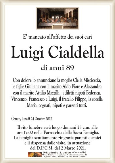 E’ mancato all’affetto dei suoi cari
Luigi Cialdella
di anni 89
Con dolore lo annunciano la moglie Clelia Miscioscia,
le figlie Giuliana con il marito Aldo Fiore e Alessandra
con il marito Attilio Mazzilli , i diletti nipoti Federica,
Vincenzo, Francesco e Luigi, il fratello Filippo, la sorella
Maria, cognati, nipoti e parenti tutti.
Corato, lunedì 24 Ottobre 2022
Il rito funebre avrà luogo domani 25 c.m. alle
ore 17:00 nella Parrocchia della Sacra Famiglia.
La famiglia sentitamente ringrazia parenti e amici
e li dispensa dalle visite, in attuazione
del D.P.C.M. del 2 Marzo 2021.