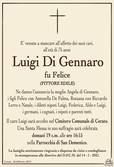 E’ venuto a mancare all’affetto dei suoi cari,
all’età di 75 anni
Luigi Di Gennaro
fu Felice
(PITTORE EDILE)
Ne danno l’annuncio la moglie Angela di Gennaro,i figli Felice con Antonella De Palma, Rossana con Riccardo Lerro e Natale, i diletti nipoti Luigi, Federica, Aldo e Luigi,i germani, i cognati, i nipoti e parenti tutti.Il caro Luigi sarà accolto nel Cimitero Comunale di Corato.Una Santa Messa in suo suffragio sarà celebratadomani 19 c.m. alle ore 16:15nella Parrocchia di San Domenico.La famiglia sentitamente ringrazia e dispensa da visite e condoglianzein ottemperanza alle direttive del D.P.C.M. del 14 – 1 – 2021.