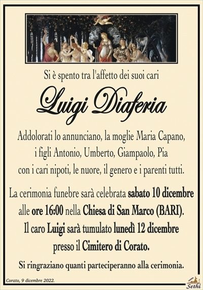 Si è spento tra l’affetto dei suoi cari
Luigi Diaferia
Addolorati lo annunciano, la moglie Maria Capano,
i figli Antonio, Umberto, Giampaolo, Pia
con i cari nipoti, le nuore, il genero e i parenti tutti.
La cerimonia funebre sarà celebrata sabato 10 dicembre
alle ore 16:00 nella Chiesa di San Marco (BARI).
Il caro Luigi sarà tumulato lunedì 12 dicembre
presso il Cimitero di Corato.
Si ringraziano quanti parteciperanno alla cerimonia.
