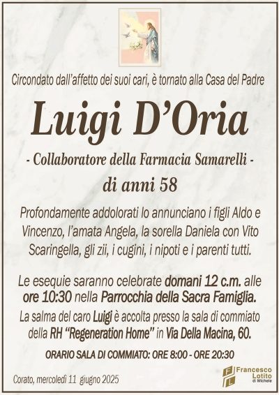 Circondato dall’affetto dei suoi cari, è tornato alla Casa del PadreLuigi D’Oria
– Collaboratore della Farmacia Samarelli –
di anni 58
Profondamente addolorati lo annunciano i figli Aldo e
Vincenzo, l’amata Angela, la sorella Daniela con Vito
Scaringella, gli zii, i cugini, i nipoti e i parenti tutti.
Le esequie saranno celebrate domani 12 c.m. alle
ore 10:30 nella Parrocchia della Sacra Famiglia.
La salma del caro Luigi è accolta presso la sala di commiato
della RH ‘‘Regeneration Home’’ in Via Della Macina, 60.
ORARIO SALA DI COMMIATO: ORE 8:00 – ORE 20:30
Corato, mercoledì 11 giugno 2025