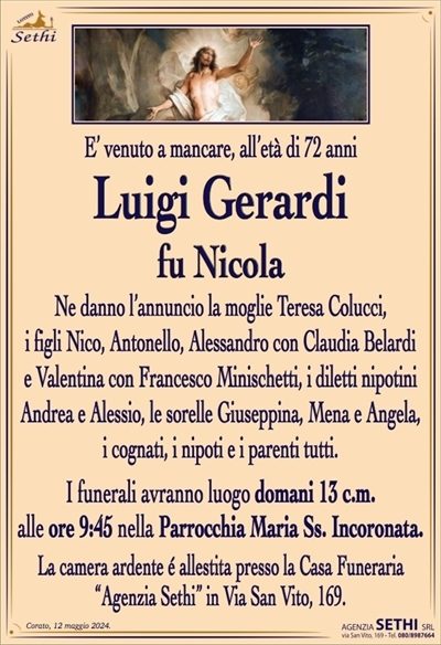 E’ venuto a mancare, all’età di 72 anni
Luigi Gerardi
fu Nicola
Ne danno l’annuncio la moglie Teresa Colucci,
i figli Nico, Antonello, Alessandro con Claudia Belardi e Valentina con Francesco Minischetti, i diletti nipotini Andrea e Alessio, le sorelle Giuseppina, Mena e Angela, i cognati, i nipoti e i parenti tutti.
I funerali avranno luogo domani 13 c.m.
alle ore 9:45 nella Parrocchia Maria Ss. Incoronata.
La camera ardente é allestita presso la Casa Funeraria
“Agenzia Sethi” in Via San Vito, 169.