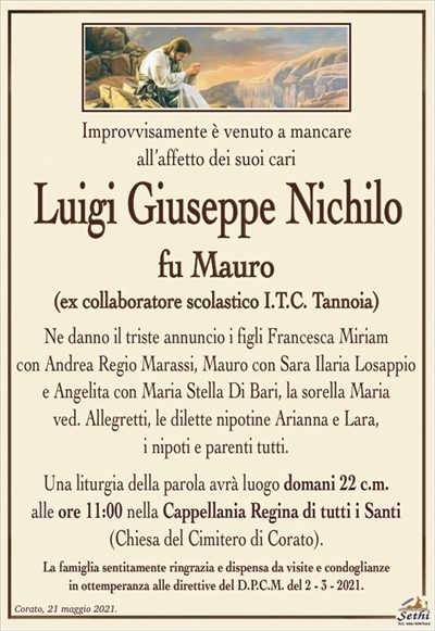 Improvvisamente è venuto a mancare
all’affetto dei suoi cari
Luigi Giuseppe Nichilo
fu Mauro
(ex collaboratore scolastico I.T.C. Tannoia)
Ne danno il triste annuncio i figli Francesca Miriam
con Andrea Regio Marassi, Mauro con Sara Ilaria Losappio e Angelita con Maria Stella Di Bari, la sorella Maria
ved. Allegretti, le dilette nipotine Arianna e Lara,
i nipoti e parenti tutti.
Una liturgia della parola avrà luogo domani 22 c.m.
alle ore 11:00 nella Cappellania Regina di tutti i Santi
(Chiesa del Cimitero di Corato).
La famiglia sentitamente ringrazia e dispensa da visite e condoglianze
in ottemperanza alle direttive del D.P.C.M. del 2 – 3 – 2021.