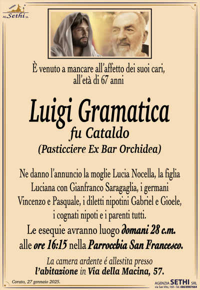 È venuto a mancare all’affetto dei suoi cari, all’età di 67 anni
Luigi Gramatica
fu Cataldo
(Pasticciere Ex Bar Orchidea) 
Ne danno l’annuncio la moglie Lucia Nocella, la figlia Luciana con Gianfranco Saragaglia, i germani Vincenzo e Pasquale, i diletti nipotini Gabriel e Gioele, i cognati nipoti e i parenti tutti.
Le esequie avranno luogo domani 28 c.m. alle ore 16:15 nella Parrocchia San Francesco.
La camera ardente è allestita presso l’abitazione in via della macina 57.