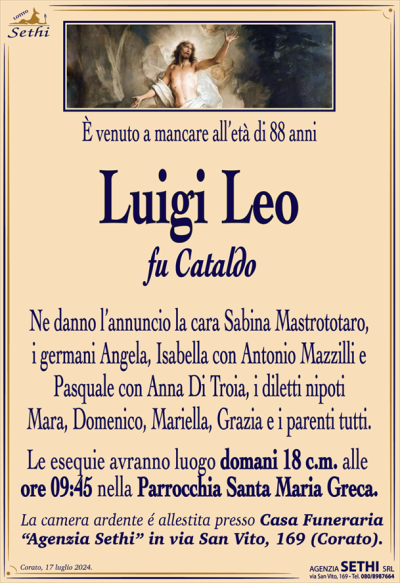 È venuto a mancare all’età di 88 anni
Luigi Leo
fu Cataldo
Ne danno l’annuncio la cara Sabina Mastrototaro, i germani Angela, Isabella con Antonio Mazzilli e Pasquale con Anna Di Troia, i diletti nipoti Mara, Domenico, Mariella, Grazia e i parenti tutti.
Le esequie e avranno luogo domani 18 c.m. Alle ore 9:45 nella parrocchia Santa Maria greca
La camera ardente é allestita presso Casa Funeraria “Agenzia Sethi” in via San Vito, 169 (Corato).