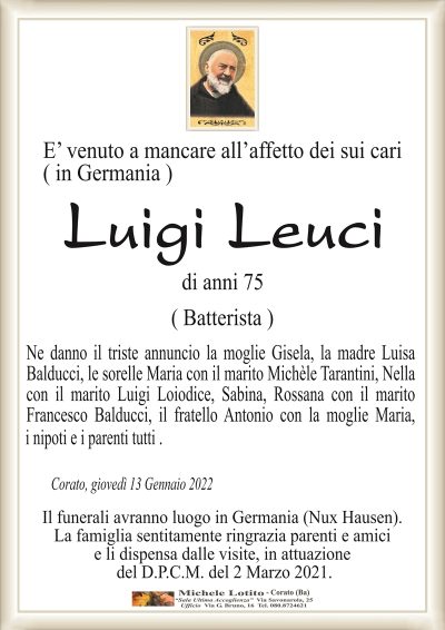 E’ venuto a mancare all’affetto dei sui cari( in Germania )
LUIGI LEUCI
(Batterista)
di anni 75
Ne danno il triste annuncio la moglie Gisela, la madre Luisa
Balducci, le sorelle Maria con il marito Michèle Tarantini, Nella
con il marito Luigi Loiodice, Sabina, Rossana con il marito
Francesco Balducci, il fratello Antonio con la moglie Maria, 
Corato, giovedì 13 Gennaio 2022
Il funerali avranno luogo in Germania (Nux Hausen).
La famiglia sentitamente ringrazia parenti e amici
e li dispensa dalle visite, in attuazione
del D.P.C.M. del 2 Marzo 2021.