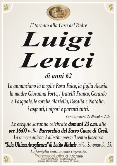 E’ tornato alla Casa del PadreLuigi
Leuci
di anni 62
Lo annunciano la moglie Rosa Falco, la figlia Alessia,
la madre Giovanna Forte, i fratelli Franco, Gerardo
e Pasquale, le sorelle Mariella, Rosalia e Natalia,
i cognati, i nipoti e parenti tutti.
Corato, venerdì 22 dicembre 2023
Le esequie saranno celebrate domani 23 c.m. alle
ore 16:00 nella Parrocchia del Sacro Cuore di Gesù.
La camera ardente è allestita presso il centro funerario
‘‘Sala Ultima Accoglienza’’ di Lotito Michele in Via Savonarola, 25.
La famiglia sentitamente ringrazia.