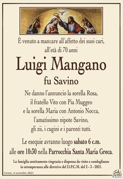 È venuto a mancare all’affetto dei suoi cari,all’età di 70 anni
Luigi Mangano
fu Savino
Ne danno l’annuncio la sorella Rosa, il fratello Vito
con Pia Muggeo e la sorella Maria con Antonio Nocca,
l’amatissimo nipote Savino, gli zii,
i cugini e i parenti tutti.
Le esequie avranno luogo sabato 6 c.m.
alle ore 10:30 nella Parrocchia Santa Maria Greca.
La famiglia sentitamente ringrazia e dispensa da visite e condoglianze
in ottemperanza alle direttive del D.P.C.M. del 2 – 3 – 2021.