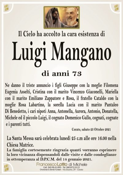 Il Cielo ha accolto la cara esistenza di
Luigi Mangano 
di anni 73
Ne danno il triste annuncio i figli Giuseppe con la moglie Filomena
Eugenia Asselti, Cristina con il marito Vincenzo Giaconelli, Mariella
con il marito Emiliano Zappatore e Rosa, il fratello Cataldo con la
moglie Rosa Labartino, la sorella Lucia con il marito Pantaleo
Di Benedetto, i cari nipoti Anna, Antonella, Aurora, Antonio, Donatella,
Michele ed il piccolo Luigi, il cognato Domenico Gallo e i parenti tutti.
Corato, sabato 23 Ottobre 2021
La Santa Messa sarà celebrata lunedì 25 c.m alle ore 16:00 nella
Chiesa Matrice.
La famiglia cortesemente ringrazia quanti vorranno esprimere
la loro vicinanza dispensandoli dalle visite e dalle condoglianze
in ottemperanza al D.P.C.M. del 14 gennaio 2021.