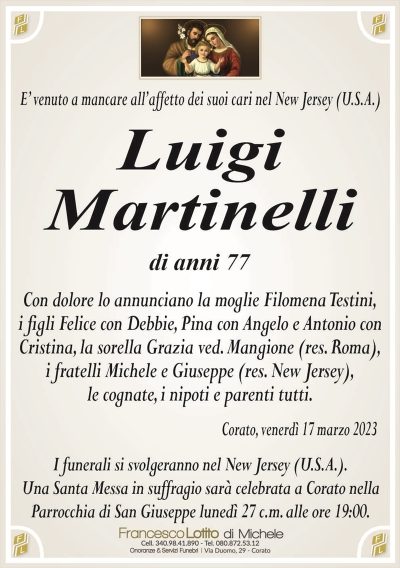 E’ venuto a mancare all’affetto dei suoi cari nel New Jersey (U.S.A.)Luigi
Martinelli
di anni 77
Con dolore lo annunciano la moglie Filomena Testini,
i figli Felice con Debbie, Pina con Angelo e Antonio con
Cristina, la sorella Grazia ved. Mangione (res. Roma),
i fratelli Michele e Giuseppe (res. New Jersey),
le cognate, i nipoti e parenti tutti.
Corato, venerdì 17 marzo 2023
I funerali si svolgeranno nel New Jersey (U.S.A.).
Una Santa Messa in suffragio sarà celebrata a Corato nella
Parrocchia di San Giuseppe lunedì 27 c.m. alle ore 19:00.