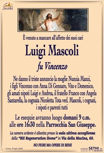 È venuto a mancare all’affetto dei suoi cari
Luigi Mascoli
fu Vincenzo
Ne danno il triste annuncio la moglie Nunzia Manzi,
i figli Vincenzo con Anna Di Gennaro, Vito e Domenico,
gli amati nipoti Luigi e Andrea, il fratello Franco con Angela
Santarella, la cognata Nicoletta Tota ved. Mascoli, i cognati,
i nipoti e parenti tutti
Le esequie avranno luogo domani 9 c.m.
alle ore 16:30 nella Parrocchia San Giuseppe.
La camera ardente é allestita presso la sala ultima accoglienza
della “RH Regeneration Home” in Via della Macina, 60.
NO FIORI MA OPERE DI BENE