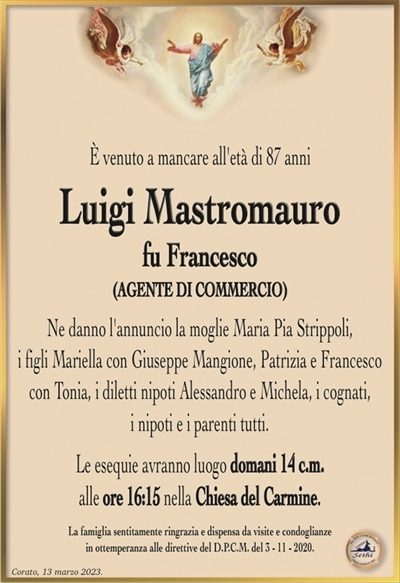 È venuto a mancare all’età di 87 anni
Luigi Mastromauro
fu Francesco
(AGENTE DI COMMERCIO)
Ne danno l’annuncio la moglie Maria Pia Strippoli,
i figli Mariella con Giuseppe Mangione, Patrizia e Francesco con Tonia, i diletti nipoti Alessandro e Michela, i cognati,
i nipoti e i parenti tutti.
Le esequie avranno luogo domani 14 c.m.
alle ore 16:15 nella Chiesa del Carmine.
La famiglia sentitamente ringrazia e dispensa da visite e condoglianze
in ottemperanza alle direttive del D.P.C.M. del 3 – 11 – 2020.