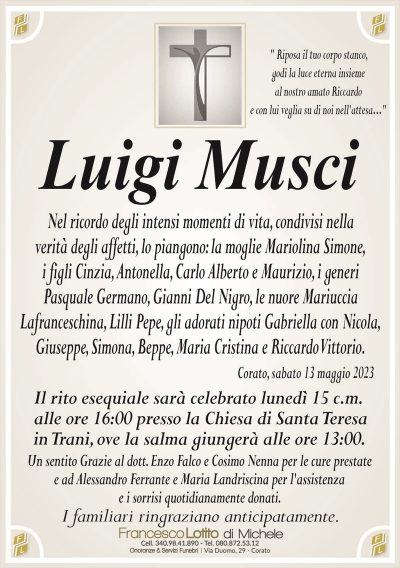 " Riposa il tuo corpo stanco,
godi la luce eterna insieme
al nostro amato Riccardo
e con lui veglia su di noi nell’attesa…" 
Luigi Musci
Nel ricordo degli intensi momenti di vita, condivisi nella
verità degli affetti, lo piangono: la moglie Mariolina Simone,
i figli Cinzia, Antonella, Carlo Alberto e Maurizio, i generi
Pasquale Germano, Gianni Del Nigro, le nuore Mariuccia
Lafranceschina, Lilli Pepe, gli adorati nipoti Gabriella con Nicola,
Giuseppe, Simona, Beppe, Maria Cristina e Riccardo Vittorio.
Corato, sabato 13 maggio 2023
Il rito esequiale sarà celebrato lunedì 15 c.m.
alle ore 16:00 presso la Chiesa di Santa Teresa
in Trani, ove la salma giungerà alle ore 13:00. 
Un sentito Grazie al dott. Enzo Falco e Cosimo Nenna per le cure prestate
e ad Alessandro Ferrante e Maria Landriscina per l’assistenza
e i sorrisi quotidianamente donati.
I familiari ringraziano anticipatamente.