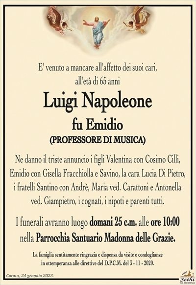 E’ venuto a mancare all’affetto dei suoi cari, all’età di 65 anni
Luigi Napoleone
fu Emidio
(PROFESSORE DI MUSICA)
Ne danno il triste annuncio i figli Valentina con Cosimo Cilli, Emidio con Gisella Fracchiolla e Savino, la cara Lucia Di Pietro, i fratelli Santino con Andrè, Maria ved. Carattoni e Antonella ved. Giampietro, i cognati, i nipoti e parenti tutti.
I funerali avranno luogo domani 25 c.m. alle ore 10:00
nella Parrocchia Santuario Madonna delle Grazie.
La famiglia sentitamente ringrazia e dispensa da visite e condoglianze
in ottemperanza alle direttive del D.P.C.M. del 3 – 11 – 2020.