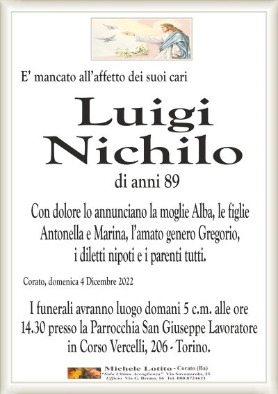 E’ mancato all’affetto dei suoi cariCorato, domenica 4 Dicembre 2022
Luigi
Nichilo
I funerali avranno luogo domani 5 c.m. alle ore
14.30 presso la Parrocchia San Giuseppe Lavoratore
in Corso Vercelli, 206 – Torino.
di anni 89
Con dolore lo annunciano la moglie Alba, le figlie
Antonella e Marina, l’amato genero Gregorio,
i diletti nipoti e i parenti tutti.