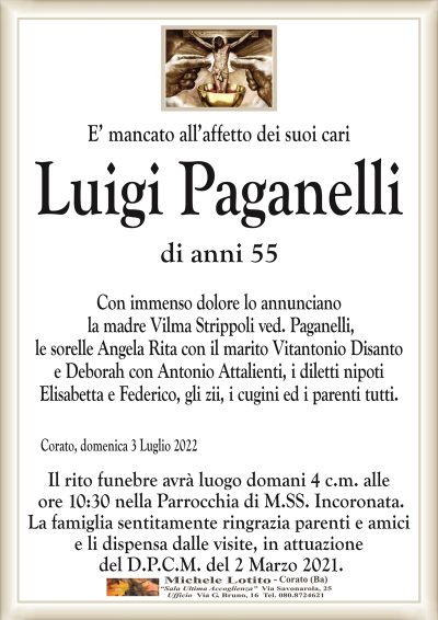 E’ mancato all’affetto dei suoi cariLuigi
Paganelli
di anni 55
Corato, domenica 3 Luglio 2022
Con immenso dolore lo annunciano
la madre Vilma Strippoli ved. Paganelli,
le sorelle Angela Rita con il marito Vitantonio Disanto
e Deborah con Antonio Attalienti, i diletti nipoti
Elisabetta e Federico, gli zii, i cugini ed i parenti tutti.
Il rito funebre avrà luogo domani 4 c.m. alle
ore 10:30 nella Parrocchia di M.SS. Incoronata.
La famiglia sentitamente ringrazia parenti e amici
e li dispensa dalle visite, in attuazione
del D.P.C.M. del 2 Marzo 2021.