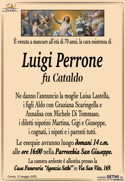 È venuta a mancare all’età di 70 anni, la cara esistenza di
Luigi Perrone
fu Cataldo
Ne danno l’annuncio la moglie Luisa Lastella, i figli Aldo con Graziana Scaringella e Annalisa con Michele Di Tommaso, i diletti nipotini Martina, Gigi e Giuseppe, i cognati, i nipoti e i parenti tutti.
Le esegue avranno luogo domani 14 c.m. alle ore 16:00 nella parrocchia San Giuseppe.
La camera ardente è allestita presso la casa funeraria Agenzia Sethi in via San Vito 169.