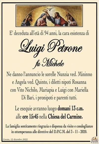 E’ deceduta all’età di 94 anni, la cara esistenza di
Luigi Petrone
fu Michele
Ne danno l’annuncio le sorelle Nunzia ved. Mininno
e Angela ved. Quinto, i diletti nipoti Rosanna
con Vito Nichilo, Mariapia e Luigi con Mariella
Di Bari, i pronipoti e parenti tutti.
Le esequie avranno luogo domani 13 c.m.
alle ore 15:45 nella Chiesa del Carmine.
La famiglia sentitamente ringrazia e dispensa da visite e condoglianze
in ottemperanza alle direttive del D.P.C.M. del 3 – 11 – 2020.