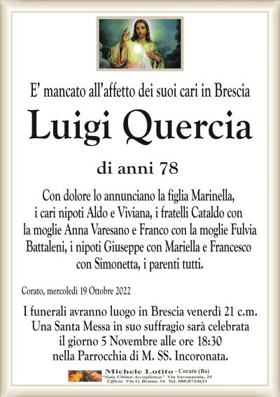 E’ mancato all’affetto dei suoi cari in Brescia
LUIGI QUERCIA
di anni 78
Con dolore lo annunciano la figlia Marinella,
i cari nipoti Aldo e Viviana, i fratelli Cataldo con
la moglie Anna Varesano e Franco con la moglie Fulvia
Battaleni, i nipoti Giuseppe con Mariella e Francesco
con Simonetta, i parenti tutti.
Corato, mercoledì 19 Ottobre 2022
I funerali avranno luogo in Brescia venerdì 21 c.m.
Una Santa Messa in suo suffragio sarà celebrata
il giorno 5 Novembre alle ore 18:30
nella Parrocchia di M. SS. Incoronata.