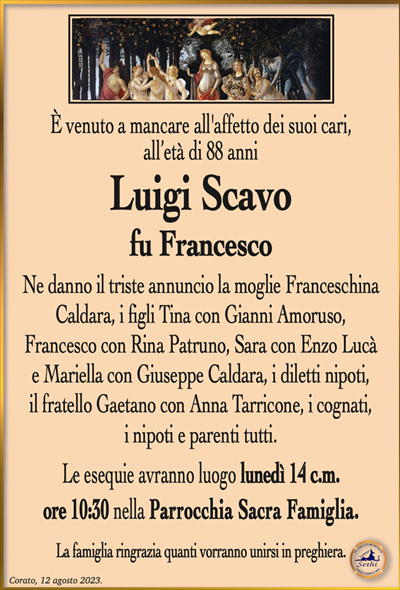 È venuto a mancare all’affetto dei suoi cari,all’età di 88 anni
Luigi Scavo
fu Francesco
Ne danno il triste annuncio la moglie Franceschina Caldara, i figli Tina con Gianni Amoruso,
Francesco con Rina Patruno, Sara con Enzo Lucà
e Mariella con Giuseppe Caldara, i diletti nipoti,
il fratello Gaetano con Anna Tarricone, i cognati,
i nipoti e parenti tutti.
Le esequie avranno luogo lunedì 14 c.m.
ore 10:30 nella Parrocchia Sacra Famiglia.
La famiglia ringrazia quanti vorranno unirsi in preghiera.