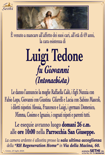 È venuto a mancare all’affetto dei suoi cari, all’età di 69 anni, la cara esistenza di
Luigi Tedone
fu Giovanni
(intonachista)
Le danno l’annuncio la moglie Raffaella Calò, i figli Nunzia con Fabio Lops, Giovanni con Giustina Cifarelli e Lucia con Sabino Mascoli, i diletti nipotini Alessia, Francesco e Luigi, i germani Domenico, Mimma, Cosimo e Ignazio, i cognati nipoti e parenti tutti.
Le esequie avranno luogo domani 26 c.m. alle ore 10:00 nella Parrocchia San Giuseppe.
La camera ardente é allestita presso la sala ultima accoglienza della “RH Regeneration Home” in Via della Macina, 60.