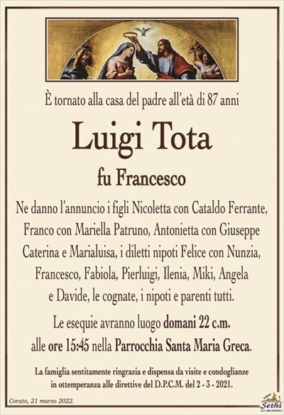 È tornato alla casa del padre all’età di 87 anni
Luigi Tota
fu Francesco
Ne danno l’annuncio i figli Nicoletta con Cataldo Ferrante, Franco con Mariella Patruno, Antonietta con Giuseppe
Caterina e Marialuisa, i diletti nipoti Felice con Nunzia, Francesco, Fabiola, Pierluigi, Ilenia, Miki, Angela
e Davide, le cognate, i nipoti e parenti tutti.
Le esequie avranno luogo domani 22 c.m.
alle ore 15:45 nella Parrocchia Santa Maria Greca.
La famiglia sentitamente ringrazia e dispensa da visite e condoglianze
in ottemperanza alle direttive del D.P.C.M. del 2 – 3 – 2021.