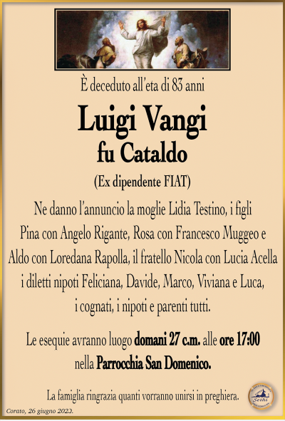 È deceduto all’età di 83 anni
Luigi Vangi
fu Cataldo
(Ex dipendente FIAT)
Ne danno l’annuncio la moglie Lidia Testino, i figli Pina con Angelo Rigante, Rosa con Francesco Muggeo e Aldo con Loredana Rapolla, il fratello Nicola con Lucia Acella i diletti nipoti Feliciana, Davide, Marco, Viviana e Luca, i cognati, i nipoti e parenti tutti.
Le esequie avranno luogo domani 27 c.m. alle ore 17:00 nella Parrocchia San Domenico.
La famiglia ringrazia quanti vorranno unirsi in preghiera.
Corato, 26 giugno 2023.