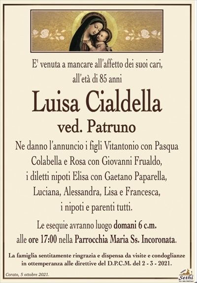 E’ venuta a mancare all’affetto dei suoi cari,all’età di 85 anni
Luisa Cialdella
ve. Patruno
Ne danno l’annuncio i figli Vitantonio con Pasqua
Colabella e Rosa con Giovanni Frualdo,
i diletti nipoti Elisa con Gaetano Paparella,
Luciana, Alessandra, Lisa e Francesca,
i nipoti e parenti tutti.
Le esequie avranno luogo domani 6 c.m.
alle ore 17:00 nella Parrocchia Maria Ss. Incoronata.
La famiglia sentitamente ringrazia e dispensa da visite e condoglianze
in ottemperanza alle direttive del D.P.C.M. del 2 – 3 – 2021.