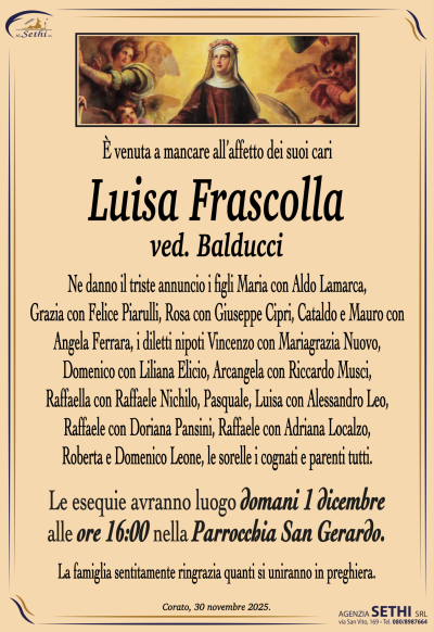 E’ venuta a mancare all’affetto dei suoi cari
Frascolla Luisa
Ved. Balducci
Ne danno il triste annuncio i figli Maria con Aldo Lamarca,
Grazia con Felice Piarulli, Rosa con Giuseppe Cipri,
Cataldo e Mauro con Angela Ferrara, i diletti nipoti
Vincenzo con Mariagrazia Nuovo, Domenico con Liliana Elicio,
Arcangela con Riccardo Musci, Raffaella con Raffaele Nichilo,
Pasquale, Luisa con Alessandro Leo, Raffaele con Doriana Pansini,
Raffaele con Adriana Localzo, Roberta e Domenico Leone,
le sorelle i cognati e parenti tutti.
Le esequie avranno luogo domani 1 dicembre
ore 16.00 nella Parrocchia San Gerardo.