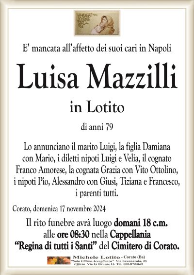 E’ mancata all’affetto dei suoi cari in NapoliLuisa Mazzilli
in Lotito
di anni 79
Lo annunciano il marito Luigi, la figlia Damiana
con Mario, i diletti nipoti Luigi e Velia, il cognato
Franco Amorese, la cognata Grazia con Vito Ottolino,
i nipoti Pio, Alessandro con Giusi, Tiziana e Francesco,
i parenti tutti.
Corato, domenica 17 novembre 2024
Il rito funebre avrà luogo domani 18 c.m.
alle ore 08:30 nella Cappellania
‘‘Regina di tutti i Santi’’ del Cimitero di Corato.