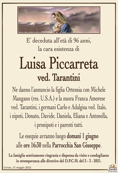 E’ deceduta all’età di 96 anni, la cara esistenza di
Luisa Piccarreta
ved. Tarantini
Ne danno l’annuncio la figlia Ortensia con Michele
Mangano (res. U.S.A.) e la nuora Franca Amorese
ved. Tarantini, i germani Carlo e Adalgisa ved. Italo,
i nipoti, Donato, Davide, Daniela, Eliana e Antonella,
i pronipoti e i parenti tutti.
Le esequie avranno luogo domani 1 giugno
alle ore 16:30 nella Parrocchia San Giuseppe.
La famiglia sentitamente ringrazia e dispensa da visite e condoglianze
in ottemperanza alle direttive del D.P.C.M. del 2 – 3 – 2021.