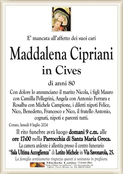 E’ mancata all’affetto dei suoi cariMaddalena Cipriani
in Cives
di anni 80
Con dolore lo annunciano il marito Nicola, i figli Mauro
con Camilla Pellegrini, Angela con Antonio Ferrara e
Rosalba con Michele Campione, i diletti nipoti Felice,
Nico, Benedetto, Francesco e Nico, il fratello Antonio,
cognati, nipoti e parenti tutti.
Corato, lunedì 8 luglio 2024
Il rito funebre avrà luogo domani 9 c.m. alle
ore 17:00 nella Parrocchia di Santa Maria Greca.
La camera ardente è allestita presso il centro funerario
‘‘Sala Ultima Accoglienza’’ di Lotito Michele in Via Savonarola, 25.
La famiglia sentitamente ringrazia quanti si uniranno in preghiera.