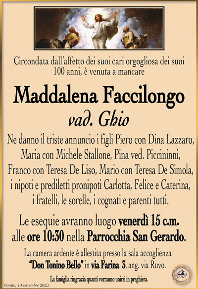 Circondata dall’affetto dei suoi cari orgogliosa dei suoi 100 anni, è venuta a mancare
Maddalena Faccilongo
vad. Ghio
Ne danno il triste annuncio i figli Piero con Dina Lazzaro, Maria con Michele Stallone, Pina ved. Piccininni, Franco con Teresa De Liso, Mario con Teresa De Simola, i nipoti e prediletti pronipoti Carlotta, Felice e Caterina, i fratelli, le sorelle, i cognati e parenti tutti.
Le esequie avranno luogo venerdì 15 c.m. alle ore 10:30 nella Parrocchia San Gerardo.
La camera ardente è allestita presso la sala accoglienza “DonToninoBello”inviaFarina 3,ang.viaRuvo.
La famiglia ringrazia quanti vorranno unirsi in preghiera.
Corato, 13 settembre 2023.