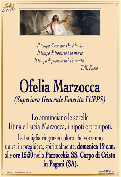 “Il tempo di cercare Dio è la vitaIl tempo di trovarlo è la morte
Il tempo di possederlo è l’eternità”
T.M. Fusco
Ofelia Marzocca
(Superiora Generale Emerita FCPPS)
Lo annunciano le sorelle Titina e Lucia marzocca, i nipoti e pronipoti.
La famiglia ringrazia coloro che vorranno unirsi in preghiera, spiritualmente, domenica 19 c.m. alle ore 15:30 nella Parrocchia SS. Corpo di Cristo, in Pagani (SA).
