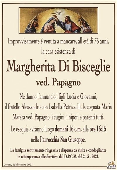 Improvvisamente é venuta a mancare, all’età di 76 anni,la cara esistenza di
Margherita Di Bisceglie
ved. Papagno
Ne danno l’annuncio i figli Lucia e Giovanni,
il fratello Alessandro con Isabella Petrizzelli, la cognata Maria Matera ved. Papagno, i cugini, i nipoti e parenti tutti.
Le esequie avranno luogo domani 16 c.m. alle ore 16:15
nella Parrocchia San Giuseppe.
La famiglia sentitamente ringrazia e dispensa da visite e condoglianze
in ottemperanza alle direttive del D.P.C.M. del 2 – 3 – 2021.