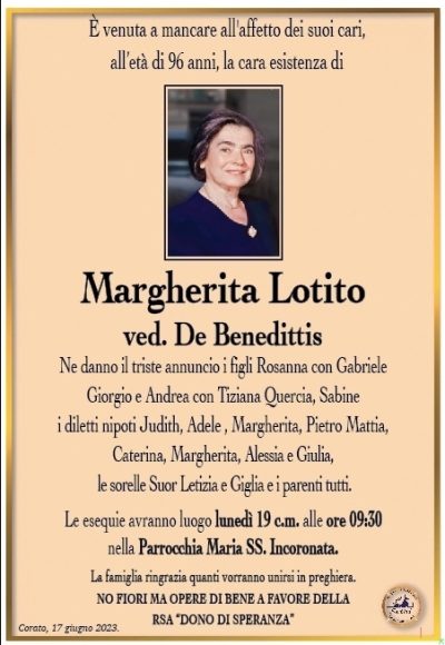 È venuta a mancare all’affetto dei suoi cari, all’età di 96 anni, la cara esistenza di
Margherita Lotito
ved. De Benedittis
Ne danno il triste annuncio i figli Rosanna con Gabriele Giorgio e Andrea con Tiziana Quercia, i diletti nipoti Adele, Margherita, Pietro Mattia, Caterina, Margherita, Alessia e Giulia, le sorelle Suor Letizia e Gilia e i parenti tutti.
Le esequie avranno luogo lunedì 19 c.m. alle ore 09:30 nella Parrocchia Maria SS. Incoronata.
La famiglia ringrazia quanti vorranno unirsi in preghiera.
NO FIORI MA OPERE DI BENE A FAVORE DELLA RSA “DONO DI SPERANZA”
Corato, 17 giugno 2023.